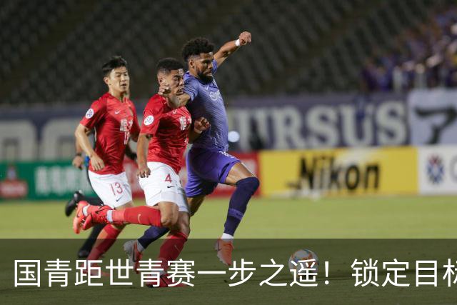 国青距世青赛一步之遥！锁定目标 破局之战！